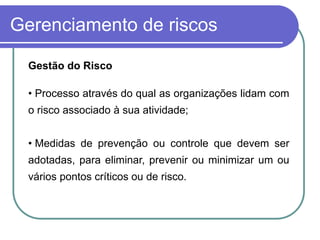 Gerenciamento de riscos
Gestão do Risco
• Processo através do qual as organizações lidam com
o risco associado à sua atividade;
• Medidas de prevenção ou controle que devem ser
adotadas, para eliminar, prevenir ou minimizar um ou
vários pontos críticos ou de risco.
 