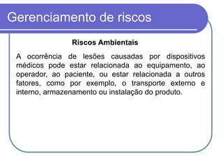 Gerenciamento de riscos
A ocorrência de lesões causadas por dispositivos
médicos pode estar relacionada ao equipamento, ao
operador, ao paciente, ou estar relacionada a outros
fatores, como por exemplo, o transporte externo e
interno, armazenamento ou instalação do produto.
Riscos Ambientais
 