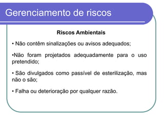 Gerenciamento de riscos
• Não contêm sinalizações ou avisos adequados;
•Não foram projetados adequadamente para o uso
pretendido;
• São divulgados como passível de esterilização, mas
não o são;
• Falha ou deterioração por qualquer razão.
Riscos Ambientais
 