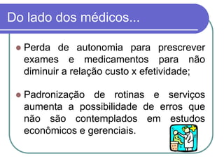 Do lado dos médicos...
 Perda de autonomia para prescrever
exames e medicamentos para não
diminuir a relação custo x efetividade;
 Padronização de rotinas e serviços
aumenta a possibilidade de erros que
não são contemplados em estudos
econômicos e gerenciais.
 