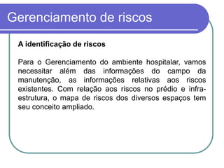 Gerenciamento de riscos
A identificação de riscos
Para o Gerenciamento do ambiente hospitalar, vamos
necessitar além das informações do campo da
manutenção, as informações relativas aos riscos
existentes. Com relação aos riscos no prédio e infra-
estrutura, o mapa de riscos dos diversos espaços tem
seu conceito ampliado.
 