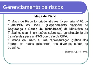 Gerenciamento de riscos
Mapa de Risco
O Mapa de Risco foi criado através da portaria nº 05 de
18/08/1992 do DNSST (Departamento Nacional de
Segurança e Saúde do Trabalhador) do Ministério do
Trabalho, e as informações sobre sua construção foram
transferidas para a NR-5 que trata da CIPA.
O mapa de Risco é uma representação gráfica dos
fatores de riscos existentes nos diversos locais de
trabalho.
(TEIXEIRA, P, p. 111,1996).
 
