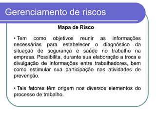 Gerenciamento de riscos
Mapa de Risco
• Tem como objetivos reunir as informações
necessárias para estabelecer o diagnóstico da
situação de segurança e saúde no trabalho na
empresa. Possibilita, durante sua elaboração a troca e
divulgação de informações entre trabalhadores, bem
como estimular sua participação nas atividades de
prevenção.
• Tais fatores têm origem nos diversos elementos do
processo de trabalho.
 