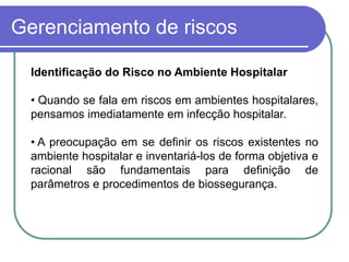 Gerenciamento de riscos
Identificação do Risco no Ambiente Hospitalar
• Quando se fala em riscos em ambientes hospitalares,
pensamos imediatamente em infecção hospitalar.
• A preocupação em se definir os riscos existentes no
ambiente hospitalar e inventariá-los de forma objetiva e
racional são fundamentais para definição de
parâmetros e procedimentos de biossegurança.
 