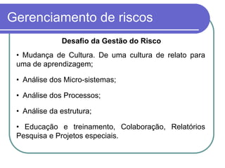 Gerenciamento de riscos
Desafio da Gestão do Risco
• Mudança de Cultura. De uma cultura de relato para
uma de aprendizagem;
• Análise dos Micro-sistemas;
• Análise dos Processos;
• Análise da estrutura;
• Educação e treinamento, Colaboração, Relatórios
Pesquisa e Projetos especiais.
 