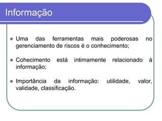 Informação
 Uma das ferramentas mais poderosas no
gerenciamento de riscos é o conhecimento;
 Cohecimento está intimamente relacionado à
informação;
 Importância da informação: utilidade, valor,
validade, classificação.
 