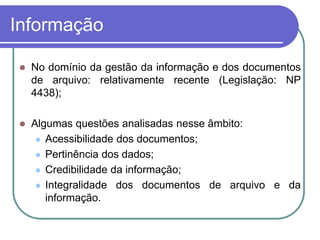 Informação
 No domínio da gestão da informação e dos documentos
de arquivo: relativamente recente (Legislação: NP
4438);
 Algumas questões analisadas nesse âmbito:
 Acessibilidade dos documentos;
 Pertinência dos dados;
 Credibilidade da informação;
 Integralidade dos documentos de arquivo e da
informação.
 