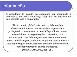 Informação
 A prioridade da gestão da segurança da informação é
certificar-se de que a segurança seja uma responsabilidade
que permeie toda a corporação.
“Neste mundo globalizado, onde as informações
atravessam fronteiras com velocidade espantosa, a
proteção do conhecimento é de vital importância para a
sobrevivência das organizações. Uma falha, uma
comunicação com informações falsas ou um roubo ou
fraude de informações podem trazer graves conseqüências
para organização, como perda de mercado, de negócios e,
conseqüentemente, perdas financeiras.”
(NAKAMURA,2002, pág. 28).
 