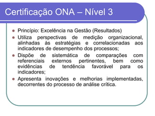 Certificação ONA – Nível 3
 Princípio: Excelência na Gestão (Resultados)
 Utiliza perspectivas de medição organizacional,
alinhadas às estratégias e correlacionadas aos
indicadores de desempenho dos processos;
 Dispõe de sistemática de comparações com
referenciais externos pertinentes, bem como
evidências de tendência favorável para os
indicadores;
 Apresenta inovações e melhorias implementadas,
decorrentes do processo de análise crítica.
 