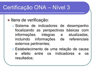 Certificação ONA – Nível 3
 Itens de verificação:
 Sistema de indicadores de desempenho
focalizando as perspectivas básicas com
informações íntegras e atualizadas,
incluindo informações de referenciais
externos pertinentes;
 Estabelecimento de uma relação de causa
e efeito entre os indicadores e os
resultados;
 
