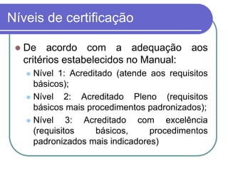 Níveis de certificação
 De acordo com a adequação aos
critérios estabelecidos no Manual:
 Nível 1: Acreditado (atende aos requisitos
básicos);
 Nível 2: Acreditado Pleno (requisitos
básicos mais procedimentos padronizados);
 Nível 3: Acreditado com excelência
(requisitos básicos, procedimentos
padronizados mais indicadores)
 