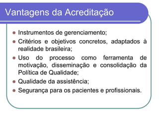 Vantagens da Acreditação
 Instrumentos de gerenciamento;
 Critérios e objetivos concretos, adaptados à
realidade brasileira;
 Uso do processo como ferramenta de
motivação, disseminação e consolidação da
Política de Qualidade;
 Qualidade da assistência;
 Segurança para os pacientes e profissionais.
 