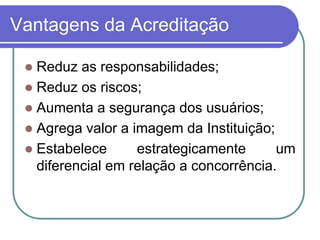 Vantagens da Acreditação
 Reduz as responsabilidades;
 Reduz os riscos;
 Aumenta a segurança dos usuários;
 Agrega valor a imagem da Instituição;
 Estabelece estrategicamente um
diferencial em relação a concorrência.
 