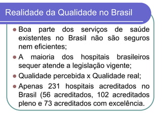 Realidade da Qualidade no Brasil
 Boa parte dos serviços de saúde
existentes no Brasil não são seguros
nem eficientes;
 A maioria dos hospitais brasileiros
sequer atende a legislação vigente;
 Qualidade percebida x Qualidade real;
 Apenas 231 hospitais acreditados no
Brasil (56 acreditados, 102 acreditados
pleno e 73 acreditados com excelência.
 