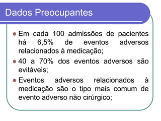 Dados Preocupantes
 Em cada 100 admissões de pacientes
há 6,5% de eventos adversos
relacionados à medicação;
 40 a 70% dos eventos adversos são
evitáveis;
 Eventos adversos relacionados à
medicação são o tipo mais comum de
evento adverso não cirúrgico;
 