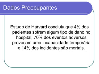 Dados Preocupantes
Estudo de Harvard concluiu que 4% dos
pacientes sofrem algum tipo de dano no
hospital; 70% dos eventos adversos
provocam uma incapacidade temporária
e 14% dos incidentes são mortais.
 