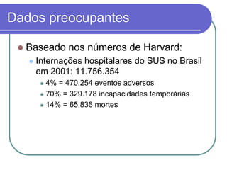 Dados preocupantes
 Baseado nos números de Harvard:
 Internações hospitalares do SUS no Brasil
em 2001: 11.756.354
 4% = 470.254 eventos adversos
 70% = 329.178 incapacidades temporárias
 14% = 65.836 mortes
 