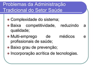 Problemas da Administração
Tradicional do Setor Saúde
 Complexidade do sistema;
 Baixa competitividade, reduzindo a
qualidade;
 Multi-emprego de médicos e
profissionais de saúde;
 Baixo grau de prevenção;
 Incorporação acrítica de tecnologias.
 