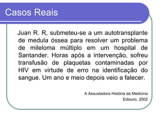 Casos Reais
Juan R. R, submeteu-se a um autotransplante
de medula óssea para resolver um problema
de mileloma múltiplo em um hospital de
Santander. Horas após a intervenção, sofreu
transfusão de plaquetas contaminadas por
HIV em virtude de erro na identificação do
sangue. Um ano e meio depois veio a falecer.
A Assustadora História da Medicina
Ediouro, 2002
 