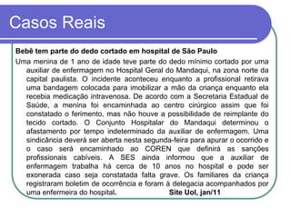 Casos Reais
Bebê tem parte do dedo cortado em hospital de São Paulo
Uma menina de 1 ano de idade teve parte do dedo mínimo cortado por uma
auxiliar de enfermagem no Hospital Geral do Mandaqui, na zona norte da
capital paulista. O incidente aconteceu enquanto a profissional retirava
uma bandagem colocada para imobilizar a mão da criança enquanto ela
recebia medicação intravenosa. De acordo com a Secretaria Estadual de
Saúde, a menina foi encaminhada ao centro cirúrgico assim que foi
constatado o ferimento, mas não houve a possibilidade de reimplante do
tecido cortado. O Conjunto Hospitalar do Mandaqui determinou o
afastamento por tempo indeterminado da auxiliar de enfermagem. Uma
sindicância deverá ser aberta nesta segunda-feira para apurar o ocorrido e
o caso será encaminhado ao COREN que definirá as sanções
profissionais cabíveis. A SES ainda informou que a auxiliar de
enfermagem trabalha há cerca de 10 anos no hospital e pode ser
exonerada caso seja constatada falta grave. Os familiares da criança
registraram boletim de ocorrência e foram à delegacia acompanhados por
uma enfermeira do hospital. Site Uol, jan/11
 