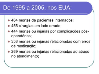 De 1995 a 2005, nos EUA:
 464 mortes de pacientes internados;
 455 cirurgias em lado errado;
 444 mortes ou injúrias por complicações pós-
operatórias;
 358 mortes ou injúrias relacionadas com erros
de medicação;
 269 mortes ou injúrias relacionadas ao atraso
no atendimento;
 