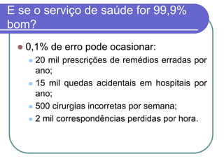 E se o serviço de saúde for 99,9%
bom?
 0,1% de erro pode ocasionar:
 20 mil prescrições de remédios erradas por
ano;
 15 mil quedas acidentais em hospitais por
ano;
 500 cirurgias incorretas por semana;
 2 mil correspondências perdidas por hora.
 
