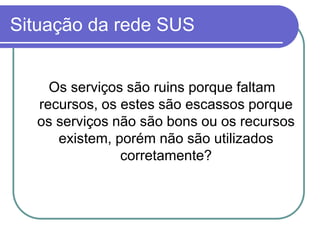 Situação da rede SUS
Os serviços são ruins porque faltam
recursos, os estes são escassos porque
os serviços não são bons ou os recursos
existem, porém não são utilizados
corretamente?
 