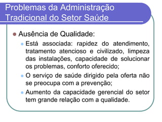 Problemas da Administração
Tradicional do Setor Saúde
 Ausência de Qualidade:
 Está associada: rapidez do atendimento,
tratamento atencioso e civilizado, limpeza
das instalações, capacidade de solucionar
os problemas, conforto oferecido;
 O serviço de saúde dirigido pela oferta não
se preocupa com a prevenção;
 Aumento da capacidade gerencial do setor
tem grande relação com a qualidade.
 