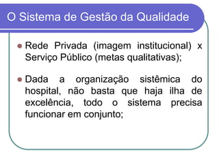 O Sistema de Gestão da Qualidade
 Rede Privada (imagem institucional) x
Serviço Público (metas qualitativas);
 Dada a organização sistêmica do
hospital, não basta que haja ilha de
excelência, todo o sistema precisa
funcionar em conjunto;
 