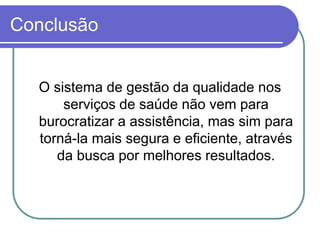 Conclusão
O sistema de gestão da qualidade nos
serviços de saúde não vem para
burocratizar a assistência, mas sim para
torná-la mais segura e eficiente, através
da busca por melhores resultados.
 