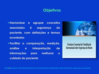  Harmonizar e agrupar conceitos
associados à segurança do
paciente, com definições e termos
acordados
 Facilitar a comparação, medição,
análise e interpretação de
informações para melhorar o
cuidado do paciente
http://proqualis.net/relatorio/estrutura-conceitual-da-classificação-internacional-de-segurança-do-paciente
Objetivos
 