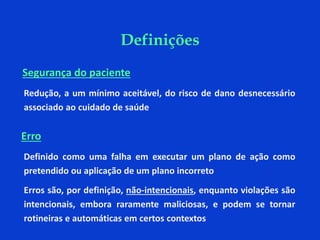Definições
Segurança do paciente
Redução, a um mínimo aceitável, do risco de dano desnecessário
associado ao cuidado de saúde
Erro
Definido como uma falha em executar um plano de ação como
pretendido ou aplicação de um plano incorreto
Erros são, por definição, não-intencionais, enquanto violações são
intencionais, embora raramente maliciosas, e podem se tornar
rotineiras e automáticas em certos contextos
 