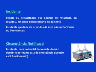 Circunstância Notificável
Incidente com potencial dano ou lesão (um
desfibrilador numa sala de emergência que não
está funcionando)
Incidente
Evento ou circunstância que poderia ter resultado, ou
resultou, em dano desnecessário ao paciente
Incidentes podem ser oriundos de atos não-intencionais
ou intencionais
 
