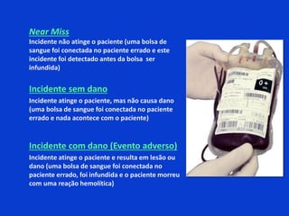 Near Miss
Incidente não atinge o paciente (uma bolsa de
sangue foi conectada no paciente errado e este
incidente foi detectado antes da bolsa ser
infundida)
Incidente sem dano
Incidente atinge o paciente, mas não causa dano
(uma bolsa de sangue foi conectada no paciente
errado e nada acontece com o paciente)
Incidente com dano (Evento adverso)
Incidente atinge o paciente e resulta em lesão ou
dano (uma bolsa de sangue foi conectada no
paciente errado, foi infundida e o paciente morreu
com uma reação hemolítica)
 