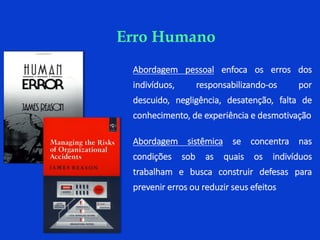 Abordagem pessoal enfoca os erros dos
indivíduos, responsabilizando-os por
descuido, negligência, desatenção, falta de
conhecimento, de experiência e desmotivação
Abordagem sistêmica se concentra nas
condições sob as quais os indivíduos
trabalham e busca construir defesas para
prevenir erros ou reduzir seus efeitos
Erro Humano
 