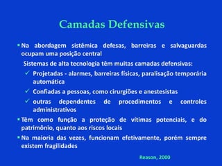  Na abordagem sistêmica defesas, barreiras e salvaguardas
ocupam uma posição central
Sistemas de alta tecnologia têm muitas camadas defensivas:
 Projetadas - alarmes, barreiras físicas, paralisação temporária
automática
 Confiadas a pessoas, como cirurgiões e anestesistas
 outras dependentes de procedimentos e controles
administrativos
 Têm como função a proteção de vítimas potenciais, e do
patrimônio, quanto aos riscos locais
 Na maioria das vezes, funcionam efetivamente, porém sempre
existem fragilidades
Camadas Defensivas
Reason, 2000
 