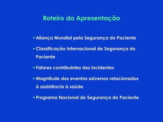 Roteiro da Apresentação
 Aliança Mundial pela Segurança do Paciente
 Classificação Internacional de Segurança do
Paciente
 Fatores contribuintes dos incidentes
 Magnitude dos eventos adversos relacionados
à assistência à saúde
 Programa Nacional de Segurança do Paciente
 