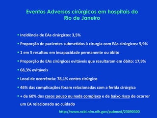  Incidência de EAs cirúrgicos: 3,5%
 Proporção de pacientes submetidos à cirurgia com EAs cirúrgicos: 5,9%
 1 em 5 resultou em incapacidade permanente ou óbito
 Proporção de EAs cirúrgicos evitáveis que resultaram em óbito: 17,9%
 68,3% evitáveis
 Local de ocorrência: 78,1% centro cirúrgico
 46% das complicações foram relacionadas com a ferida cirúrgica
 + de 60% dos casos pouco ou nada complexo e de baixo risco de ocorrer
um EA relacionado ao cuidado
http://www.ncbi.nlm.nih.gov/pubmed/23090300
Eventos Adversos cirúrgicos em hospitais do
Rio de Janeiro
 