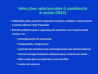 Infecções relacionadas à assistência
à saúde (IRAS)
 Adquiridas pelos pacientes enquanto recebem cuidados e representam
o evento adverso mais frequente
 Grande problema para a segurança do paciente e seu impacto pode
resultar em:
prolongamento da internação
incapacidade a longo prazo
aumento da resistência dos microrganismos aos antimicrobianos
enorme encargo financeiro adicional para o sistema de saúde
altos custos para os pacientes e suas famílias
mortes em excesso
 