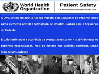 A OMS lançou em 2004 a Aliança Mundial para Segurança do Paciente tendo
como elemento central a formulação de Desafios Globais para a Segurança
do Paciente
Estudos estimaram a ocorrência de eventos adversos em 4 a 16% de todos os
pacientes hospitalizados, mais da metade nos cuidados cirúrgicos, sendo
mais de 50% evitáveis
 