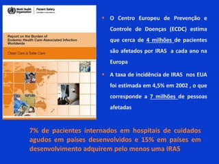  O Centro Europeu de Prevenção e
Controle de Doenças (ECDC) estima
que cerca de 4 milhões de pacientes
são afetados por IRAS a cada ano na
Europa
 A taxa de incidência de IRAS nos EUA
foi estimada em 4,5% em 2002 , o que
corresponde a 7 milhões de pessoas
afetadas
7% de pacientes internados em hospitais de cuidados
agudos em países desenvolvidos e 15% em países em
desenvolvimento adquirem pelo menos uma IRAS
 