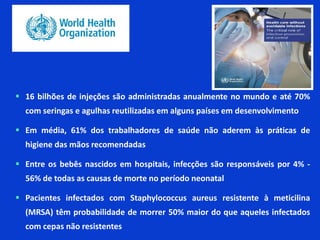  16 bilhões de injeções são administradas anualmente no mundo e até 70%
com seringas e agulhas reutilizadas em alguns países em desenvolvimento
 Em média, 61% dos trabalhadores de saúde não aderem às práticas de
higiene das mãos recomendadas
 Entre os bebês nascidos em hospitais, infecções são responsáveis por 4% -
56% de todas as causas de morte no período neonatal
 Pacientes infectados com Staphylococcus aureus resistente à meticilina
(MRSA) têm probabilidade de morrer 50% maior do que aqueles infectados
com cepas não resistentes
 