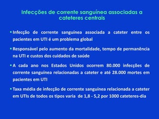  Infecção de corrente sanguínea associada a cateter entre os
pacientes em UTI é ​​um problema global
 Responsável pelo aumento da mortalidade, tempo de permanência
na UTI e custos dos cuidados de saúde
 A cada ano nos Estados Unidos ocorrem 80.000 infecções de
corrente sanguínea relacionadas a cateter e até 28.000 mortes em
pacientes em UTI
 Taxa média de infecção de corrente sanguínea relacionada a cateter
em UTIs de todos os tipos varia de 1,8 - 5,2 por 1000 cateteres-dia
Infecções de corrente sanguínea associadas a
cateteres centrais
 
