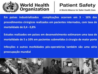 Em países industrializados complicações ocorrem em 3 - 16% dos
procedimentos cirúrgicos realizados em pacientes internados, com taxa de
mortalidade de 0,4 - 0,8%
Estudos realizados em países em desenvolvimento estimaram uma taxa de
mortalidade de 5 a 10% em pacientes submetidos à cirurgia de maior porte
Infecções e outras morbidades pós-operatórias também são uma séria
preocupação mundial
 