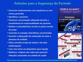  Gerenciar medicamentos com aparência ou com
nomes parecidos
 Identificar o paciente
 Promover comunicação adequada durante a
transferência de responsabilidade do paciente
 Realizar o procedimento correto na parte correta
do corpo
 Controlar as soluções eletrolíticas concentradas
 Garantir a adequação da medicação em todo o
processo de cuidado
 Evitar conexão errada de cateter e de tubo
endotraqueal
 Usar uma única vez dispositivo para injeção
 Melhorar a higiene das mãos para prevenir
infecções associadas ao cuidado de saúde
http://www.who.int/patientsafety/implementation/solutions/patientsafety/en/index.html
Soluções para a Segurança do Paciente
 