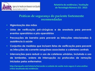 Práticas de segurança do paciente fortemente
recomendadas
 Higienização das mãos
 Listas de verificação pré-cirúrgicas e de anestesia para prevenir
eventos operatórios e pós-operatórios
 Precauções de barreira para prevenir as infecções relacionadas à
assistência à saúde
 Conjuntos de medidas que incluem listas de verificação para prevenir
as infecções da corrente sanguínea associadas a cateteres centrais
 Intervenções para reduzir o uso de cateteres urinários, incluindo o uso
de lembretes, ordens de interrupção ou protocolos de remoção
iniciados pelos enfermeiros
Relatório de evidências / Avaliação
de Tecnologia Número 211 2013
http://proqualis.net/relatorio/tornando-o-cuidado-de-saúde-mais-seguro-ii-uma-análise-
crítica-atualizada-das-evidências
 