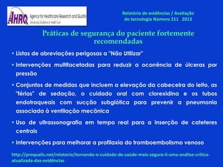 Práticas de segurança do paciente fortemente
recomendadas
 Listas de abreviações perigosas a "Não Utilizar"
 Intervenções multifacetadas para reduzir a ocorrência de úlceras por
pressão
 Conjuntos de medidas que incluem a elevação da cabeceira do leito, as
"férias" de sedação, o cuidado oral com clorexidina e os tubos
endotraqueais com sucção subglótica para prevenir a pneumonia
associada à ventilação mecânica
 Uso de ultrassonografia em tempo real para a inserção de cateteres
centrais
 Intervenções para melhorar a profilaxia do tromboembolismo venoso
Relatório de evidências / Avaliação
de tecnologia Número 211 2013
http://proqualis.net/relatorio/tornando-o-cuidado-de-saúde-mais-seguro-ii-uma-análise-crítica-
atualizada-das-evidências
 