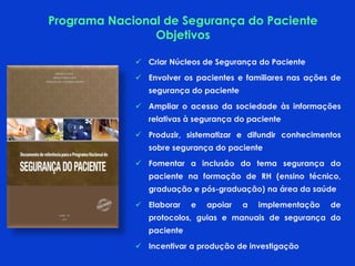  Criar Núcleos de Segurança do Paciente
 Envolver os pacientes e familiares nas ações de
segurança do paciente
 Ampliar o acesso da sociedade às informações
relativas à segurança do paciente
 Produzir, sistematizar e difundir conhecimentos
sobre segurança do paciente
 Fomentar a inclusão do tema segurança do
paciente na formação de RH (ensino técnico,
graduação e pós-graduação) na área da saúde
 Elaborar e apoiar a implementação de
protocolos, guias e manuais de segurança do
paciente
 Incentivar a produção de investigação
Programa Nacional de Segurança do Paciente
Objetivos
 