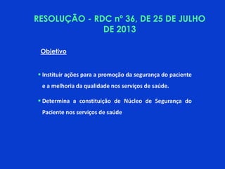 Objetivo
 Instituir ações para a promoção da segurança do paciente
e a melhoria da qualidade nos serviços de saúde.
 Determina a constituição de Núcleo de Segurança do
Paciente nos serviços de saúde
RESOLUÇÃO - RDC nº 36, DE 25 DE JULHO
DE 2013
 