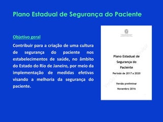 Plano Estadual de Segurança do Paciente
Objetivo geral
Contribuir para a criação de uma cultura
de segurança do paciente nos
estabelecimentos de saúde, no âmbito
do Estado do Rio de Janeiro, por meio da
implementação de medidas efetivas
visando a melhoria da segurança do
paciente.
 